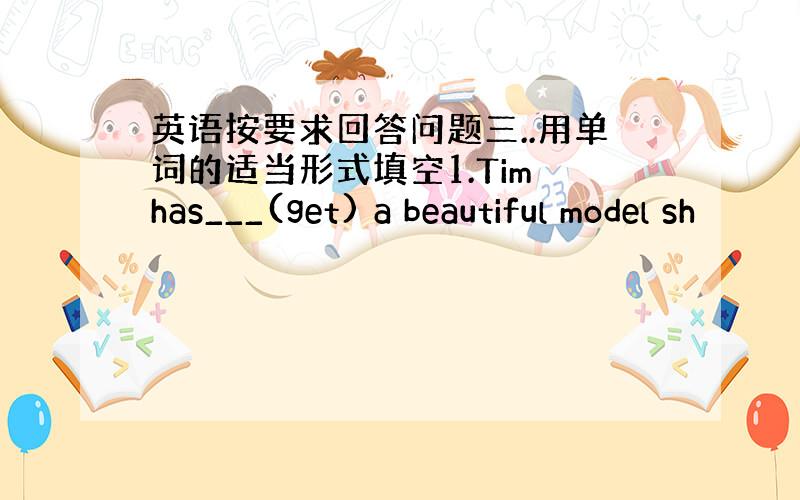 英语按要求回答问题三..用单词的适当形式填空1.Tim has___(get) a beautiful model sh