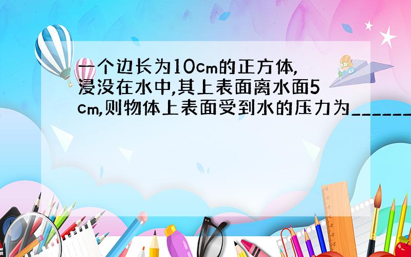 一个边长为10cm的正方体,浸没在水中,其上表面离水面5cm,则物体上表面受到水的压力为______N,方向______