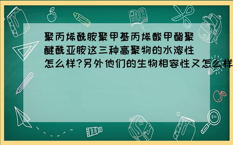 聚丙烯酰胺聚甲基丙烯酸甲酯聚醚酰亚胺这三种高聚物的水溶性怎么样?另外他们的生物相容性又怎么样?用到生物体内会不会对生物体