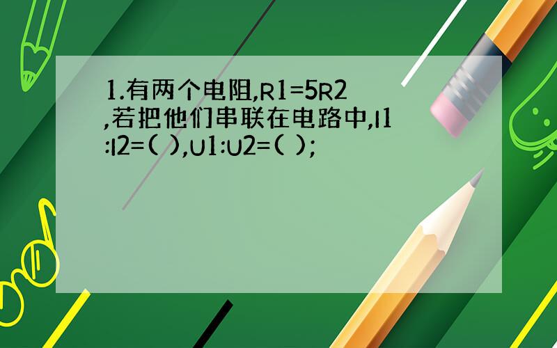 1.有两个电阻,R1=5R2,若把他们串联在电路中,I1:I2=( ),U1:U2=( );