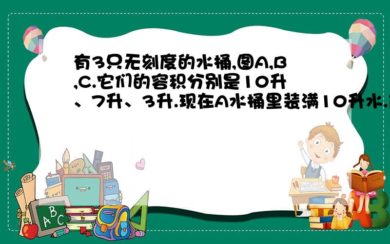 有3只无刻度的水桶,图A,B,C.它们的容积分别是10升、7升、3升.现在A水桶里装满10升水.借助这3个桶做工具,要把