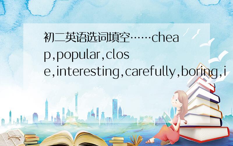 初二英语选词填空……cheap,popular,close,interesting,carefully,boring,i