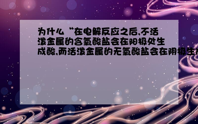 为什么“在电解反应之后,不活泼金属的含氧酸盐会在阳极处生成酸,而活泼金属的无氧酸盐会在阴极生成碱”