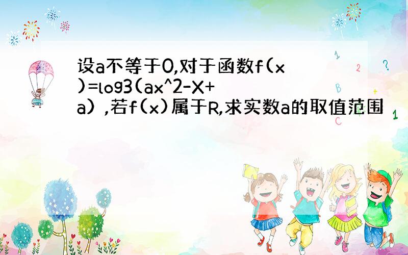 设a不等于0,对于函数f(x)=log3(ax^2-X+a）,若f(x)属于R,求实数a的取值范围