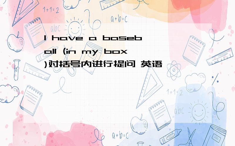 I have a baseball (in my box)对括号内进行提问 英语