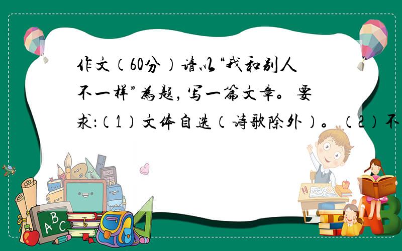 作文（60分）请以“我和别人不一样”为题，写一篇文章。要求：（1）文体自选（诗歌除外）。（2）不少于600字， 不出现真