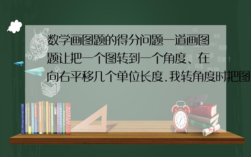 数学画图题的得分问题一道画图题让把一个图转到一个角度、在向右平移几个单位长度.我转角度时把图形画错了.但是把错的图形正确