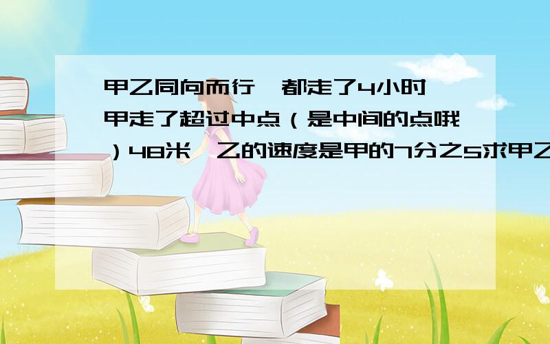 甲乙同向而行,都走了4小时,甲走了超过中点（是中间的点哦）48米,乙的速度是甲的7分之5求甲乙的速度（分别）