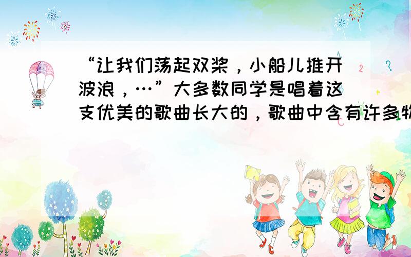 “让我们荡起双桨，小船儿推开波浪，…”大多数同学是唱着这支优美的歌曲长大的，歌曲中含有许多物理知识，如：船桨向后划水，船