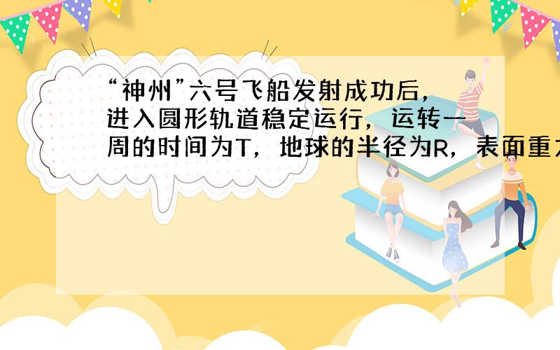 “神州”六号飞船发射成功后，进入圆形轨道稳定运行，运转一周的时间为T，地球的半径为R，表面重力加速度为g，万有引力常量为