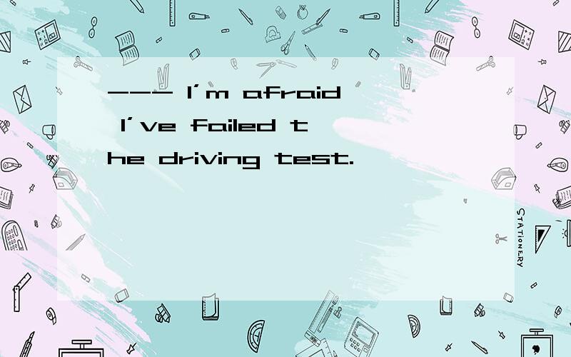 --- I’m afraid I’ve failed the driving test.