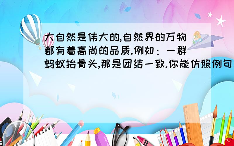 大自然是伟大的,自然界的万物都有着高尚的品质.例如：一群蚂蚁抬骨头,那是团结一致.你能仿照例句写几