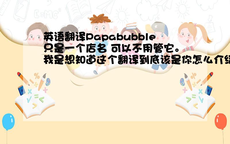 英语翻译Papabubble只是一个店名 可以不用管它。我是想知道这个翻译到底该是你怎么介绍Papa还是你怎么向Papa