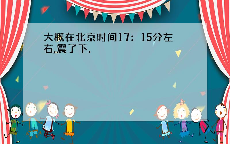 大概在北京时间17：15分左右,震了下.