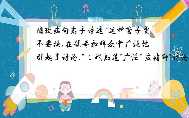 修改病句高手请进“这种管子要不要换,在领导和群众中广泛地引起了讨论.”（我知道