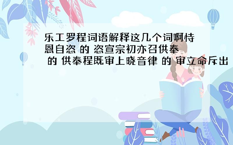 乐工罗程词语解释这几个词啊恃恩自恣 的 恣宣宗初亦召供奉 的 供奉程既审上晓音律 的 审立命斥出 的 斥出