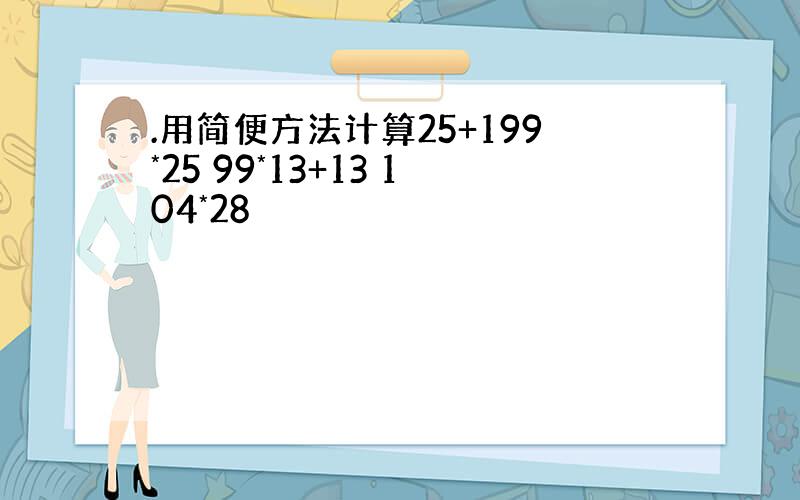 .用简便方法计算25+199*25 99*13+13 104*28