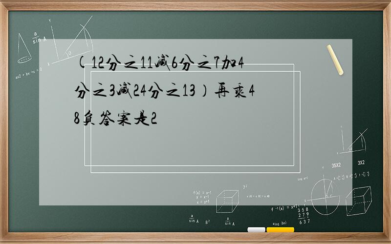 (12分之11减6分之7加4分之3减24分之13）再乘48负答案是2