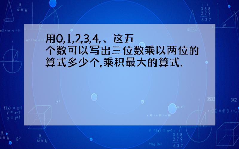 用0,1,2,3,4,、这五个数可以写出三位数乘以两位的算式多少个,乘积最大的算式.