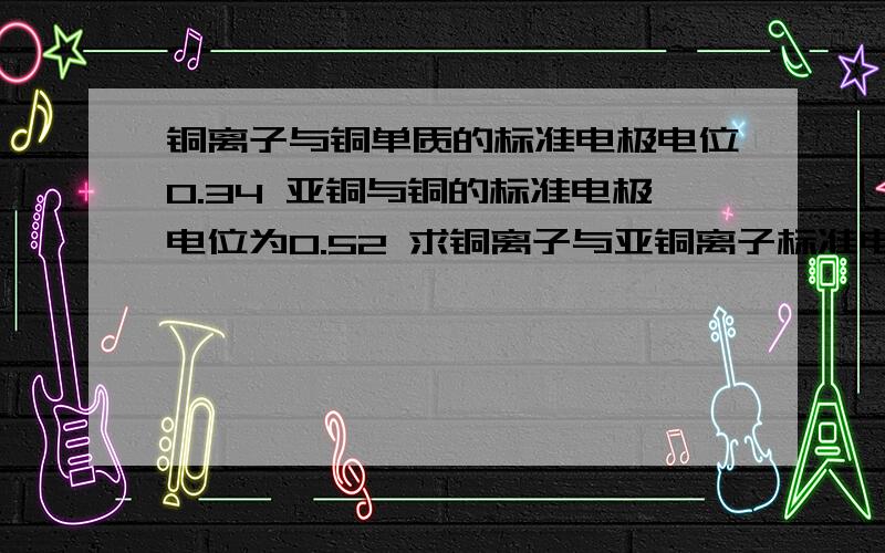 铜离子与铜单质的标准电极电位0.34 亚铜与铜的标准电极电位为0.52 求铜离子与亚铜离子标准电极电位