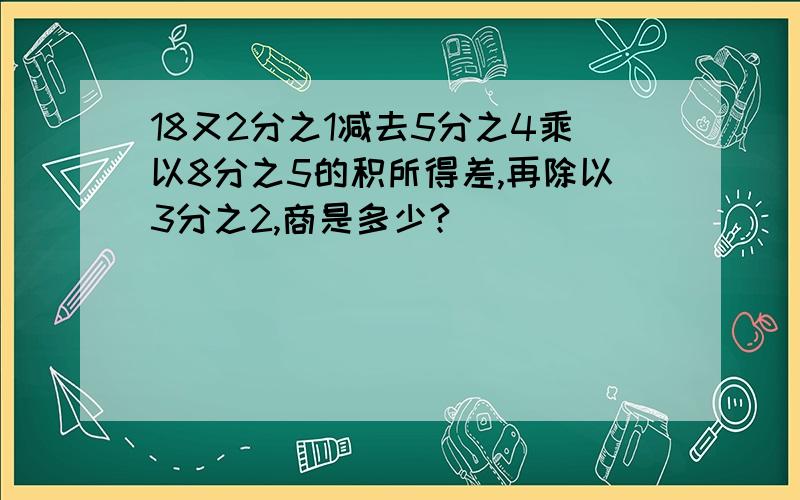 18又2分之1减去5分之4乘以8分之5的积所得差,再除以3分之2,商是多少?