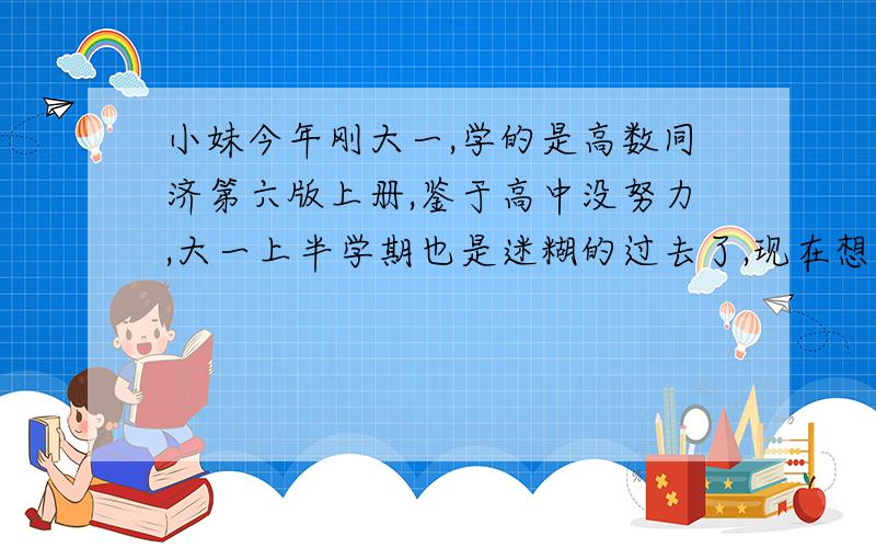 小妹今年刚大一,学的是高数同济第六版上册,鉴于高中没努力,大一上半学期也是迷糊的过去了,现在想抓高数和物理,因为以后想考