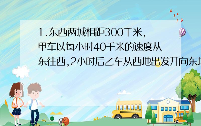 1.东西两城相距300千米,甲车以每小时40千米的速度从东往西,2小时后乙车从西地出发开向东地,又经三小时2车相距10千