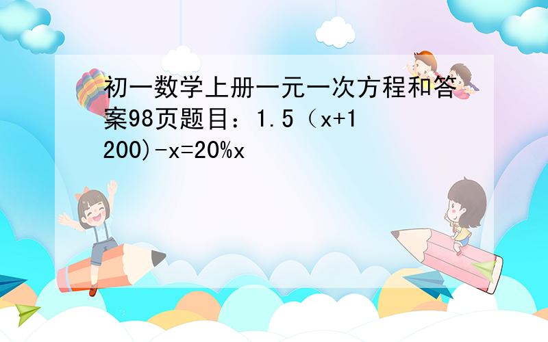 初一数学上册一元一次方程和答案98页题目：1.5（x+1200)-x=20%x