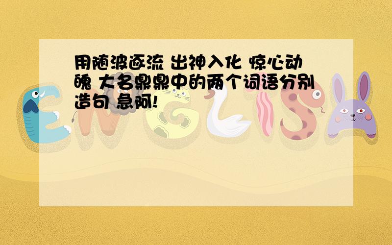 用随波逐流 出神入化 惊心动魄 大名鼎鼎中的两个词语分别造句 急阿!