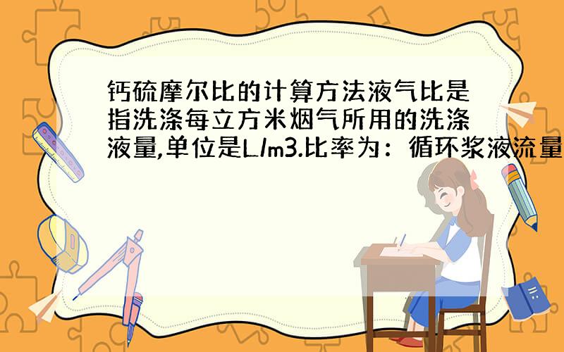 钙硫摩尔比的计算方法液气比是指洗涤每立方米烟气所用的洗涤液量,单位是L/m3.比率为：循环浆液流量/处理烟气流量 一般表