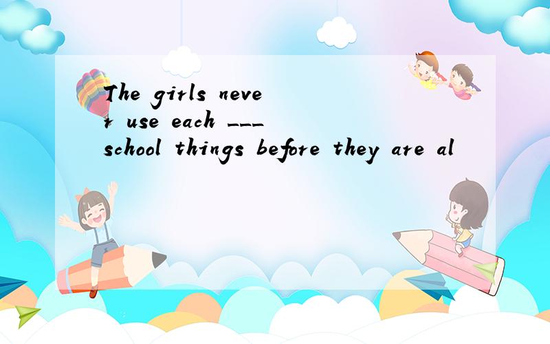 The girls never use each ___school things before they are al