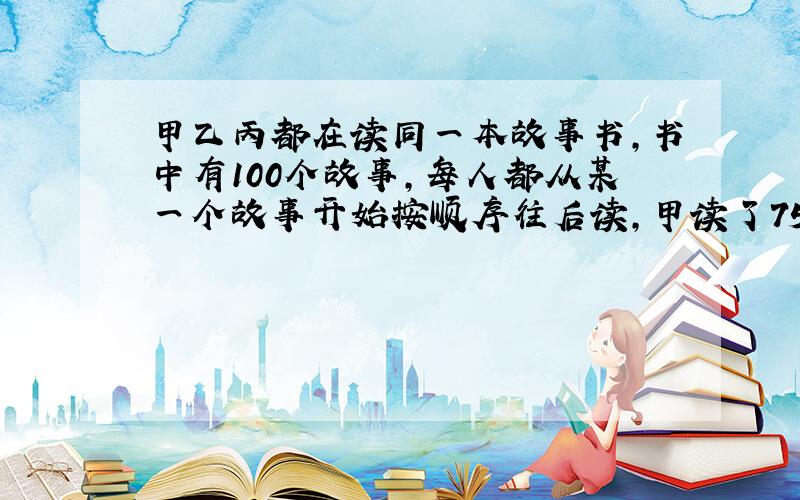 甲乙丙都在读同一本故事书,书中有100个故事,每人都从某一个故事开始按顺序往后读,甲读了75个故事,乙读了60个故事,丙