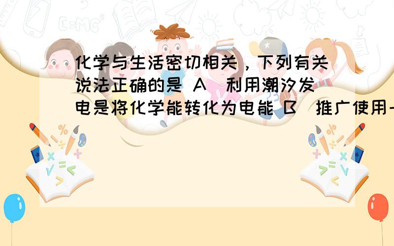 化学与生活密切相关，下列有关说法正确的是 A．利用潮汐发电是将化学能转化为电能 B．推广使用一次性木筷，切断甲型H1N1