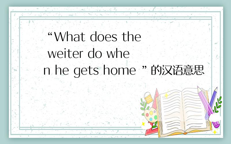 “What does the weiter do when he gets home ”的汉语意思