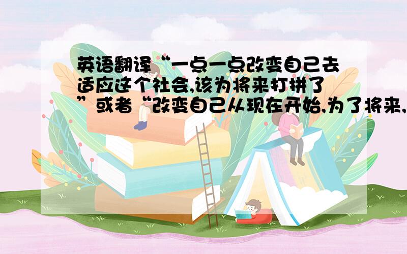 英语翻译“一点一点改变自己去适应这个社会,该为将来打拼了”或者“改变自己从现在开始,为了将来,为了幸福”哪个好翻译就翻译