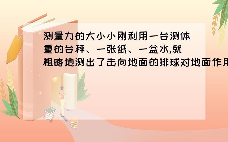 测量力的大小小刚利用一台测体重的台秤、一张纸、一盆水,就粗略地测出了击向地面的排球对地面作用力的大小,请说说他是怎么做的