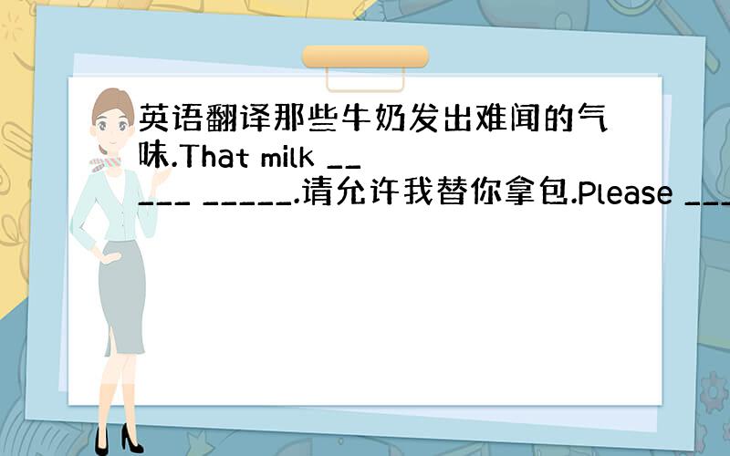 英语翻译那些牛奶发出难闻的气味.That milk _____ _____.请允许我替你拿包.Please ____ _