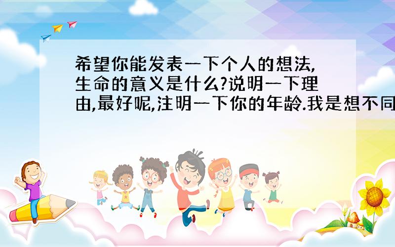 希望你能发表一下个人的想法,生命的意义是什么?说明一下理由,最好呢,注明一下你的年龄.我是想不同年龄段的感悟是很不同的吧