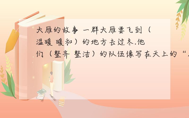 大雁的故事 一群大雁要飞到（温暖 暖和）的地方去过冬.他们（整齐 整洁）的队伍像写在天上的“人”字.有一天,一只年轻的大