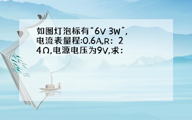 如图灯泡标有“6V 3W”,电流表量程:0.6A,R：24Ω,电源电压为9V,求：