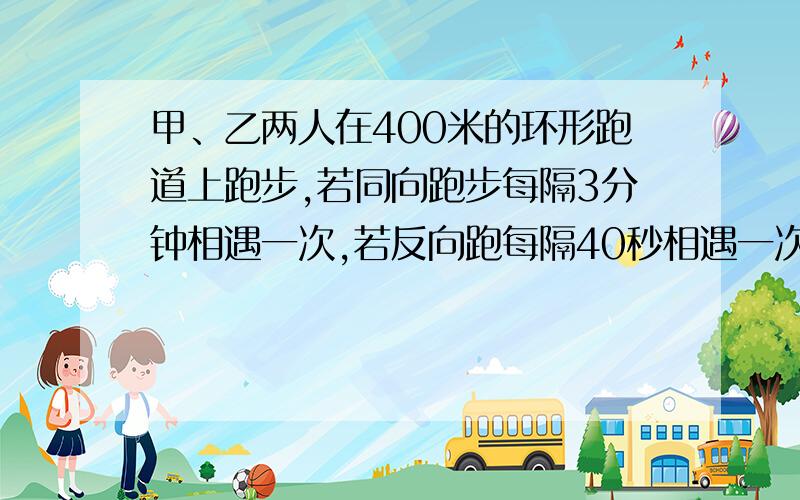 甲、乙两人在400米的环形跑道上跑步,若同向跑步每隔3分钟相遇一次,若反向跑每隔40秒相遇一次,则甲、乙两人的速度各是多