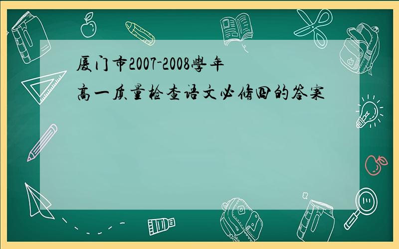 厦门市2007-2008学年高一质量检查语文必修四的答案