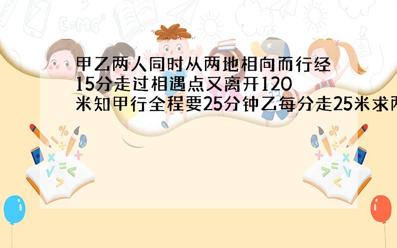 甲乙两人同时从两地相向而行经15分走过相遇点又离开120米知甲行全程要25分钟乙每分走25米求两地距离