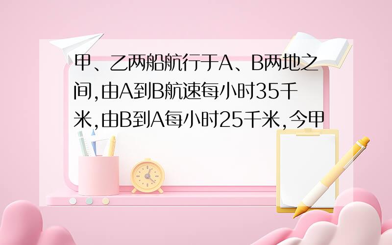 甲、乙两船航行于A、B两地之间,由A到B航速每小时35千米,由B到A每小时25千米,今甲