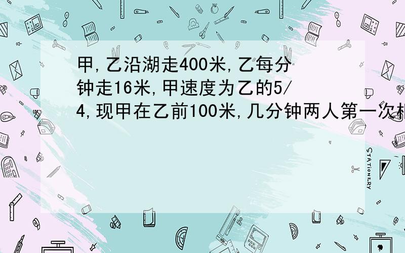 甲,乙沿湖走400米,乙每分钟走16米,甲速度为乙的5/4,现甲在乙前100米,几分钟两人第一次相遇?