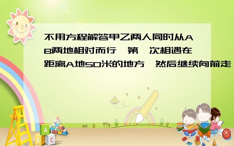 不用方程解答甲乙两人同时从AB两地相对而行,第一次相遇在距离A地50米的地方,然后继续向前走,到达AB两地后分别返回,第