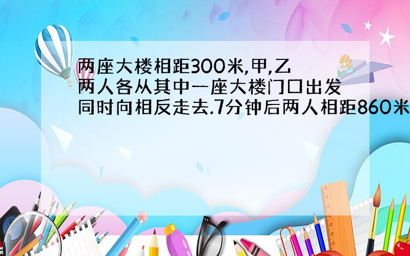 两座大楼相距300米,甲,乙两人各从其中一座大楼门口出发同时向相反走去.7分钟后两人相距860米,甲每分中