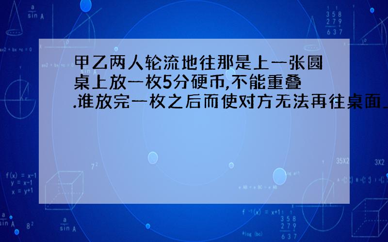 甲乙两人轮流地往那是上一张圆桌上放一枚5分硬币,不能重叠.谁放完一枚之后而使对方无法再往桌面上放硬币时,谁就是胜利者.如