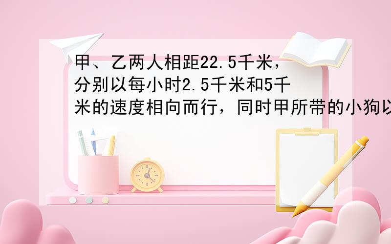 甲、乙两人相距22.5千米，分别以每小时2.5千米和5千米的速度相向而行，同时甲所带的小狗以每小时7.5千米的速度奔向乙