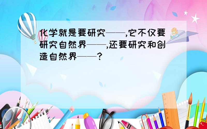 化学就是要研究——,它不仅要研究自然界——,还要研究和创造自然界——?